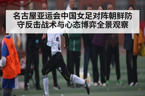 名古屋亚运会中国女足对阵朝鲜防守反击战术与心态博弈全景观察
