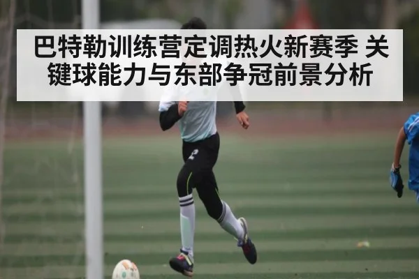 巴特勒训练营定调热火新赛季 关键球能力与东部争冠前景分析