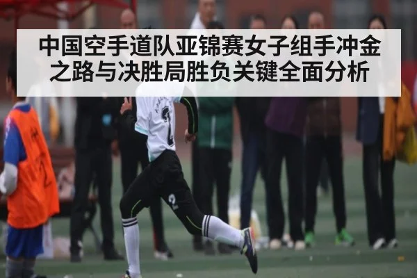 中国空手道队亚锦赛女子组手冲金之路与决胜局胜负关键全面分析