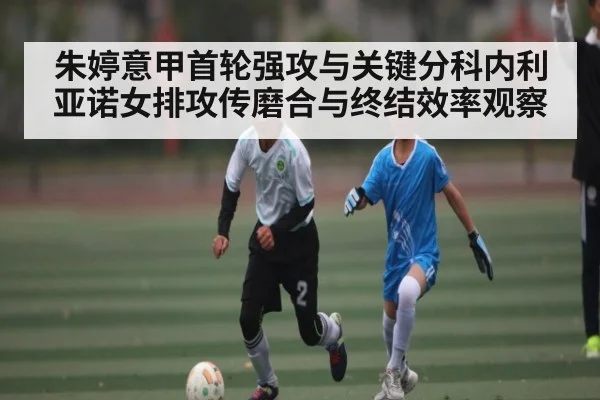 朱婷意甲首轮强攻与关键分科内利亚诺女排攻传磨合与终结效率观察