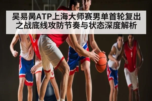 吴易昺ATP上海大师赛男单首轮复出之战底线攻防节奏与状态深度解析