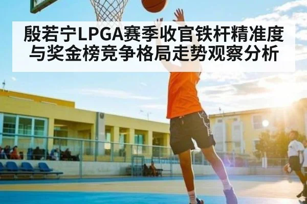 殷若宁LPGA赛季收官铁杆精准度与奖金榜竞争格局走势观察分析